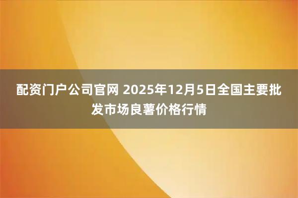配资门户公司官网 2025年12月5日全国主要批发市场良薯价格行情