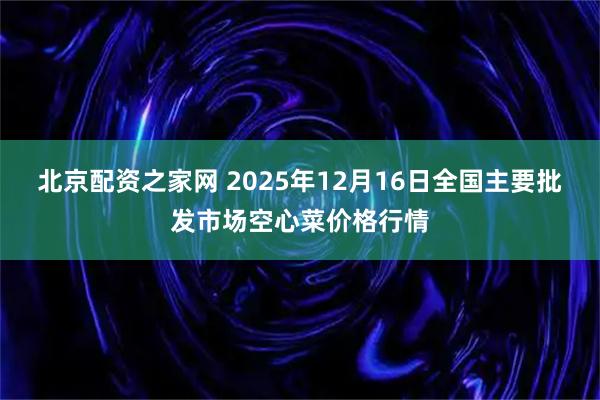 北京配资之家网 2025年12月16日全国主要批发市场空心菜价格行情