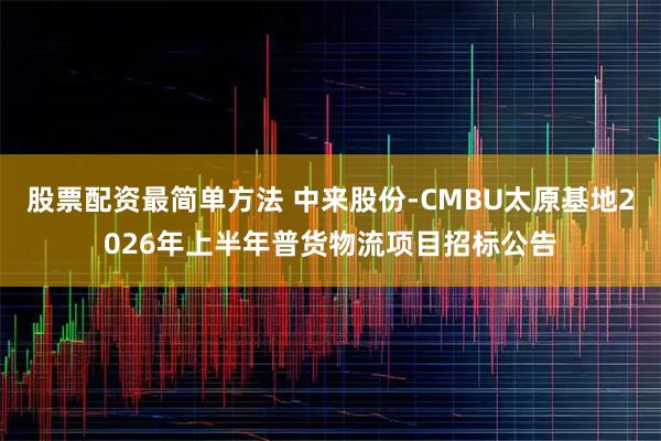 股票配资最简单方法 中来股份-CMBU太原基地2026年上半年普货物流项目招标公告
