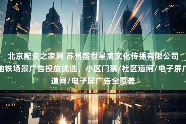 北京配资之家网 苏州盛世星宸文化传播有限公司：社区与地铁场景广告投放优选，小区门禁/社区道闸/电子屏广告全覆盖