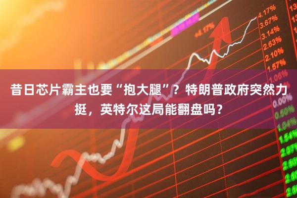 昔日芯片霸主也要“抱大腿”？特朗普政府突然力挺，英特尔这局能翻盘吗？