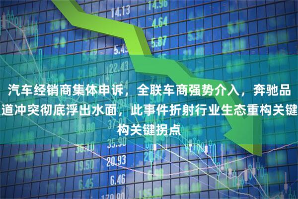 汽车经销商集体申诉，全联车商强势介入，奔驰品牌渠道冲突彻底浮出水面，此事件折射行业生态重构关键拐点