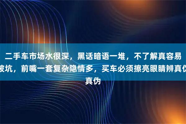 二手车市场水很深，黑话暗语一堆，不了解真容易被坑，前嘴一套复杂隐情多，买车必须擦亮眼睛辨真伪
