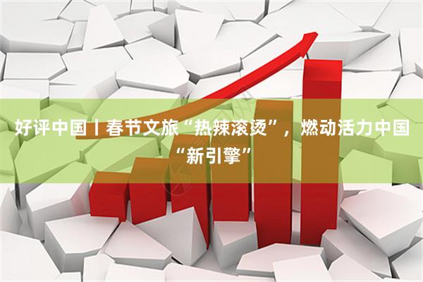 好评中国丨春节文旅“热辣滚烫”，燃动活力中国“新引擎”