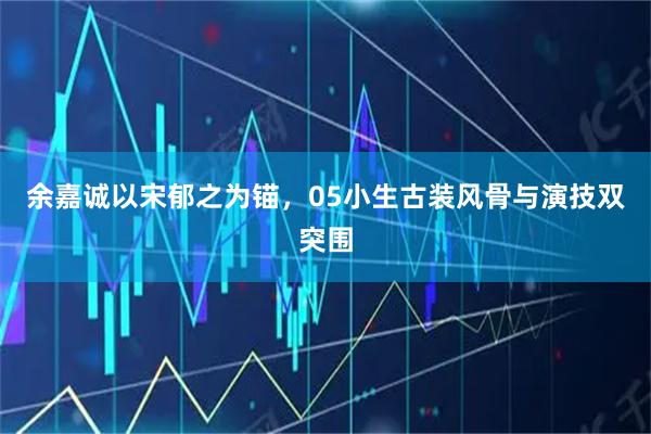 余嘉诚以宋郁之为锚，05小生古装风骨与演技双突围