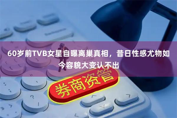 60岁前TVB女星自曝离巢真相，昔日性感尤物如今容貌大变认不出