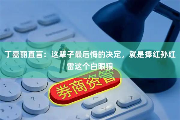 丁嘉丽直言：这辈子最后悔的决定，就是捧红孙红雷这个白眼狼