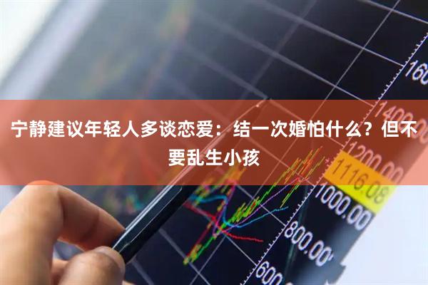宁静建议年轻人多谈恋爱：结一次婚怕什么？但不要乱生小孩