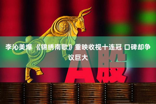 李沁美爆 《锦绣南歌》重映收视十连冠 口碑却争议巨大