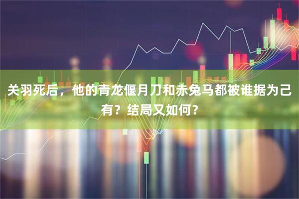 关羽死后，他的青龙偃月刀和赤兔马都被谁据为己有？结局又如何？