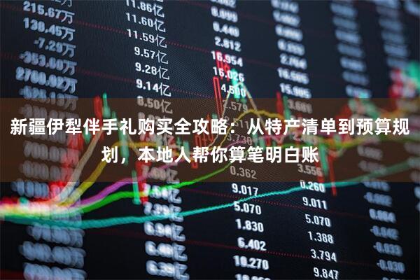 新疆伊犁伴手礼购买全攻略：从特产清单到预算规划，本地人帮你算笔明白账
