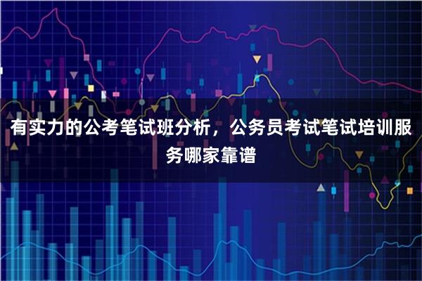 有实力的公考笔试班分析，公务员考试笔试培训服务哪家靠谱