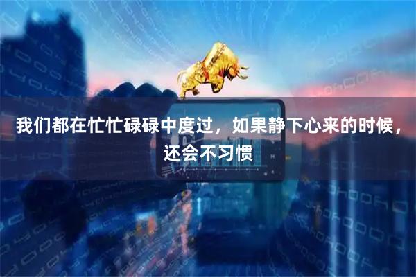 我们都在忙忙碌碌中度过，如果静下心来的时候，还会不习惯