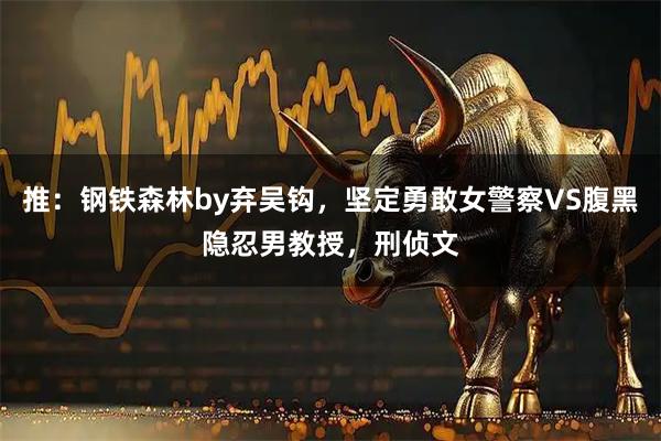 推：钢铁森林by弃吴钩，坚定勇敢女警察VS腹黑隐忍男教授，刑侦文