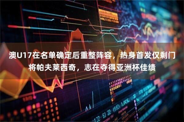 澳U17在名单确定后重整阵容，热身首发仅剩门将帕夫莱西奇，志在夺得亚洲杯佳绩