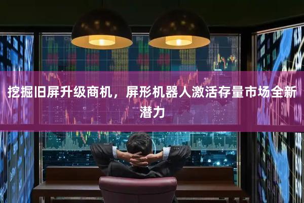 挖掘旧屏升级商机，屏形机器人激活存量市场全新潜力