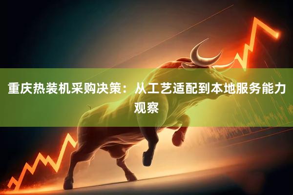 重庆热装机采购决策：从工艺适配到本地服务能力观察