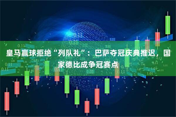 皇马赢球拒绝“列队礼”：巴萨夺冠庆典推迟，国家德比成争冠赛点