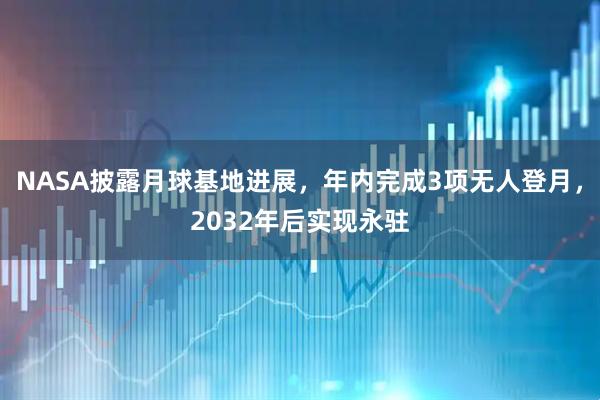 NASA披露月球基地进展，年内完成3项无人登月，2032年后实现永驻