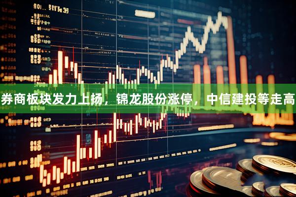 券商板块发力上扬，锦龙股份涨停，中信建投等走高