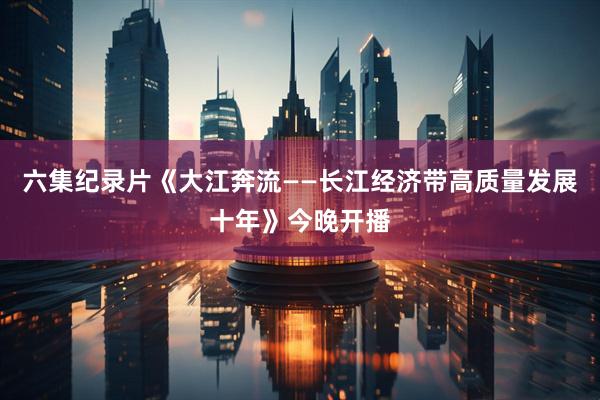 六集纪录片《大江奔流——长江经济带高质量发展十年》今晚开播