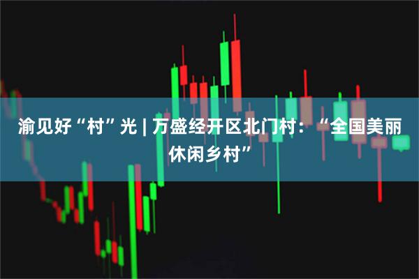 渝见好“村”光 | 万盛经开区北门村：“全国美丽休闲乡村”