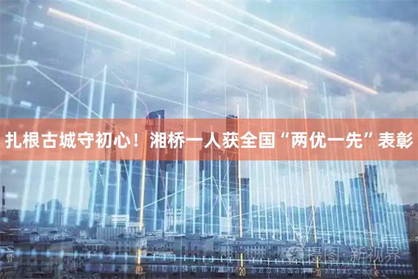 扎根古城守初心！湘桥一人获全国“两优一先”表彰