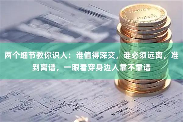 两个细节教你识人:谁值得深交,谁必须远离,准到离谱,一眼看穿身边人靠不靠谱