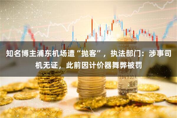 知名博主浦东机场遭“抛客”，执法部门：涉事司机无证，此前因计价器舞弊被罚